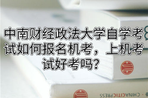 中南财经政法大学自学考试如何报名机考，上机考试好考吗？